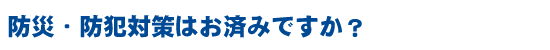 防災・防犯対策はお済みですか?