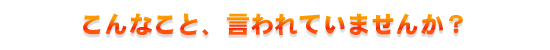 こんなこと、言われていませんか？