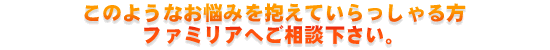 このようなお悩みを抱えていらっしゃる方、ファミリアへご相談下さい。