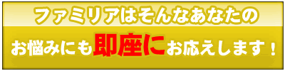 ファミリアはそんなあなたのお悩みにも即座にお答えします！